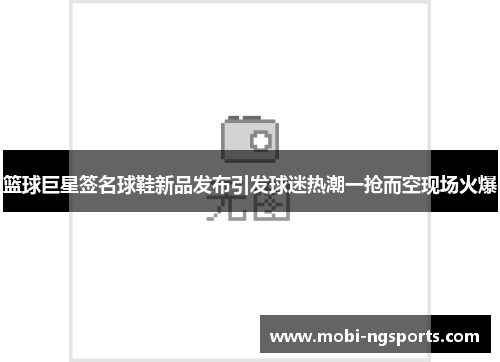 篮球巨星签名球鞋新品发布引发球迷热潮一抢而空现场火爆