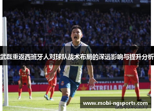 武磊重返西班牙人对球队战术布局的深远影响与提升分析