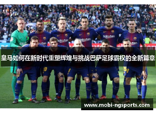 皇马如何在新时代重塑辉煌与挑战巴萨足球霸权的全新篇章