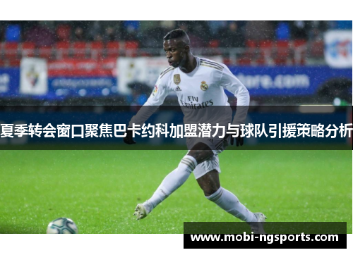 夏季转会窗口聚焦巴卡约科加盟潜力与球队引援策略分析