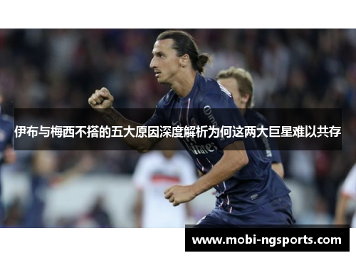 伊布与梅西不搭的五大原因深度解析为何这两大巨星难以共存