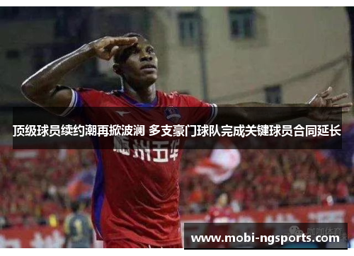 顶级球员续约潮再掀波澜 多支豪门球队完成关键球员合同延长